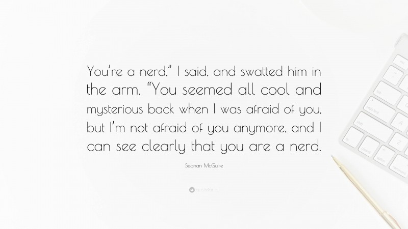 Seanan McGuire Quote: “You’re a nerd,” I said, and swatted him in the arm. “You seemed all cool and mysterious back when I was afraid of you, but I’m not afraid of you anymore, and I can see clearly that you are a nerd.”