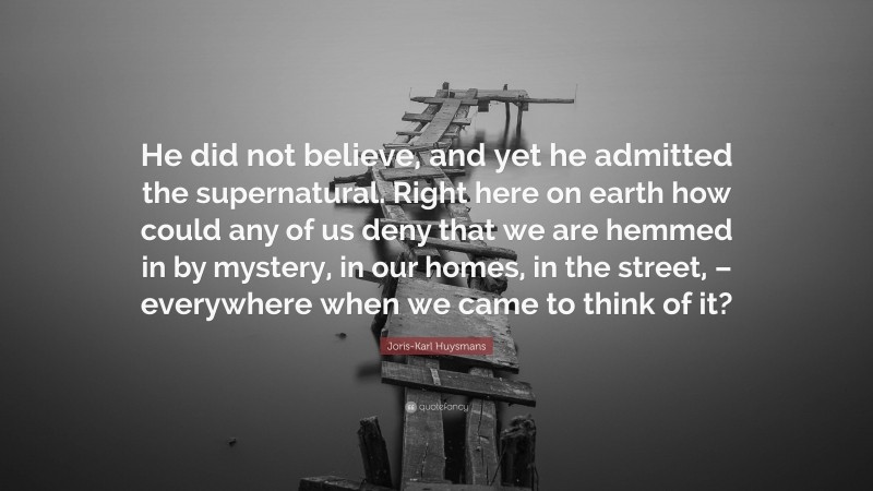 Joris-Karl Huysmans Quote: “He did not believe, and yet he admitted the supernatural. Right here on earth how could any of us deny that we are hemmed in by mystery, in our homes, in the street, – everywhere when we came to think of it?”