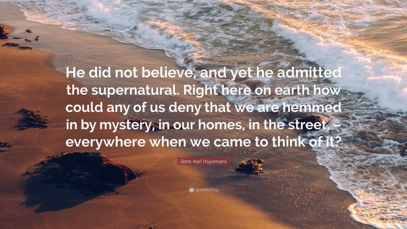 Joris-Karl Huysmans Quote: “He did not believe, and yet he admitted the supernatural. Right here on earth how could any of us deny that we are hemmed in by mystery, in our homes, in the street, – everywhere when we came to think of it?”