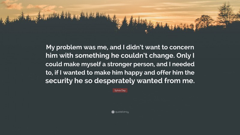 Sylvia Day Quote: “My problem was me, and I didn’t want to concern him with something he couldn’t change. Only I could make myself a stronger person, and I needed to, if I wanted to make him happy and offer him the security he so desperately wanted from me.”