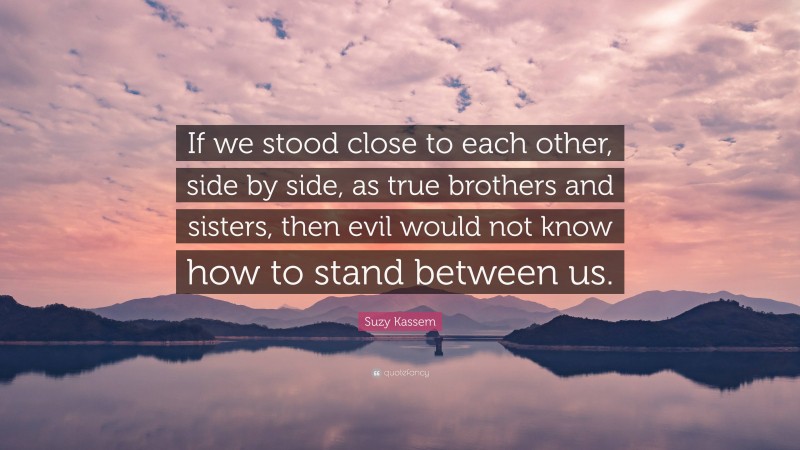 Suzy Kassem Quote: “If we stood close to each other, side by side, as true brothers and sisters, then evil would not know how to stand between us.”