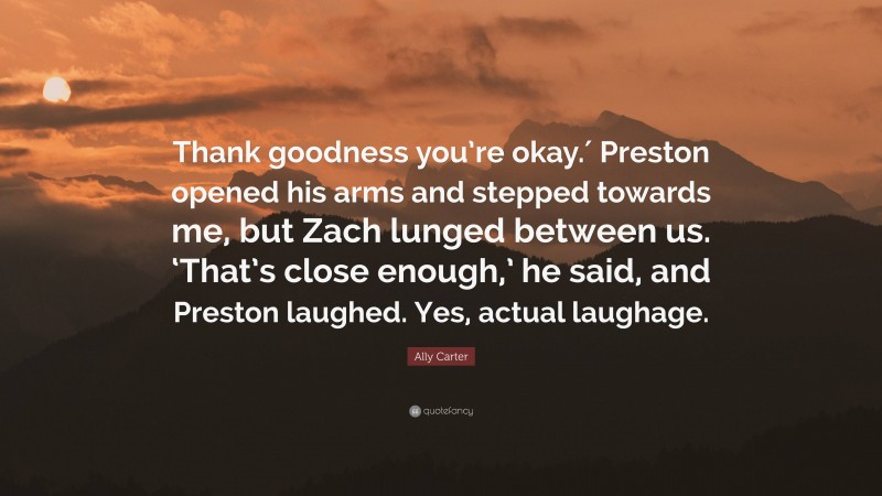 Ally Carter Quote: “Thank goodness you’re okay.′ Preston opened his arms and stepped towards me, but Zach lunged between us. ‘That’s close enough,’ he said, and Preston laughed. Yes, actual laughage.”