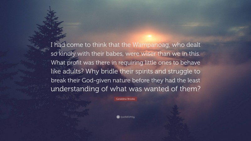 Geraldine Brooks Quote: “I had come to think that the Wampanoag, who dealt so kindly with their babes, were wiser than we in this. What profit was there in requiring little ones to behave like adults? Why bridle their spirits and struggle to break their God-given nature before they had the least understanding of what was wanted of them?”