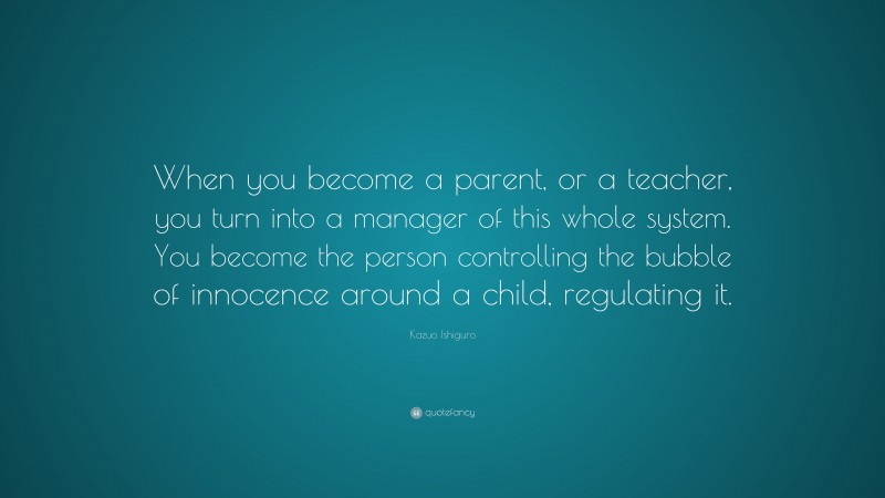 Kazuo Ishiguro Quote: “When you become a parent, or a teacher, you turn into a manager of this whole system. You become the person controlling the bubble of innocence around a child, regulating it.”