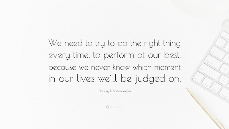 Chesley B. Sullenberger Quote: “We need to try to do the right thing every time, to perform at our best, because we never know which moment in our lives we’ll be judged on.”