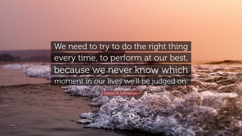 Chesley B. Sullenberger Quote: “We need to try to do the right thing every time, to perform at our best, because we never know which moment in our lives we’ll be judged on.”