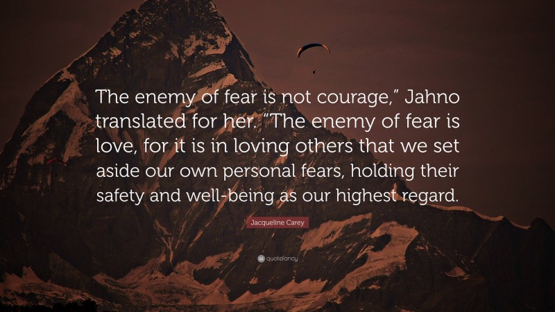 Jacqueline Carey Quote: “The enemy of fear is not courage,” Jahno translated for her. “The enemy of fear is love, for it is in loving others that we set aside our own personal fears, holding their safety and well-being as our highest regard.”