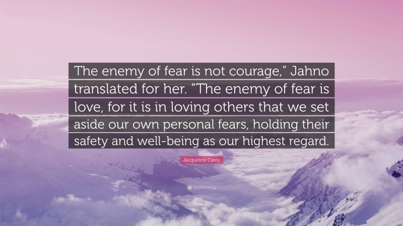 Jacqueline Carey Quote: “The enemy of fear is not courage,” Jahno translated for her. “The enemy of fear is love, for it is in loving others that we set aside our own personal fears, holding their safety and well-being as our highest regard.”