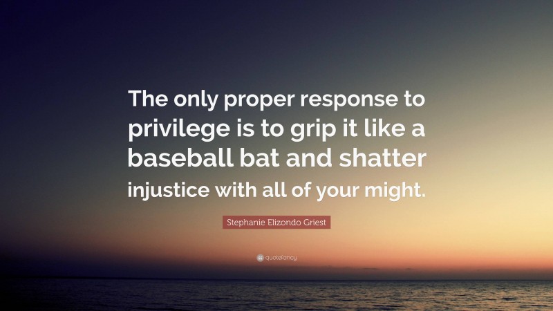 Stephanie Elizondo Griest Quote: “The only proper response to privilege is to grip it like a baseball bat and shatter injustice with all of your might.”