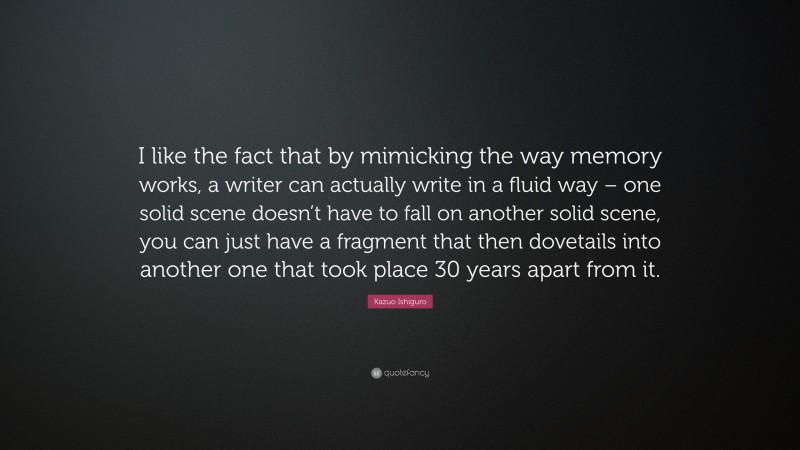 Kazuo Ishiguro Quote: “I like the fact that by mimicking the way memory works, a writer can actually write in a fluid way – one solid scene doesn’t have to fall on another solid scene, you can just have a fragment that then dovetails into another one that took place 30 years apart from it.”