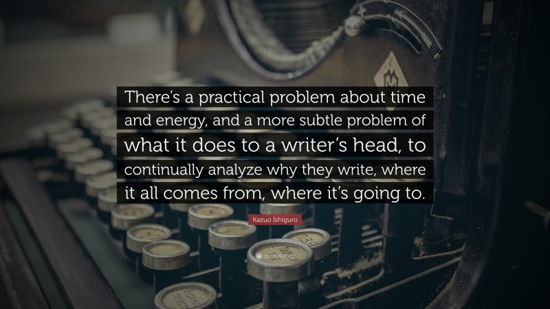 Kazuo Ishiguro Quote: “There’s a practical problem about time and energy, and a more subtle problem of what it does to a writer’s head, to continually analyze why they write, where it all comes from, where it’s going to.”