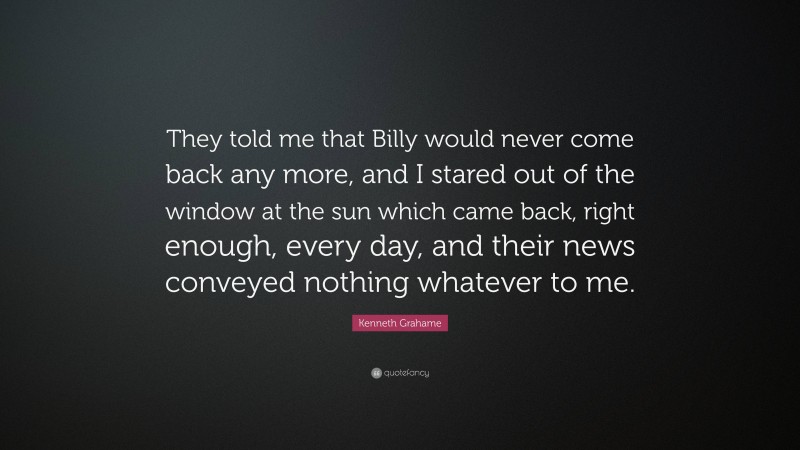 Kenneth Grahame Quote: “They told me that Billy would never come back any more, and I stared out of the window at the sun which came back, right enough, every day, and their news conveyed nothing whatever to me.”