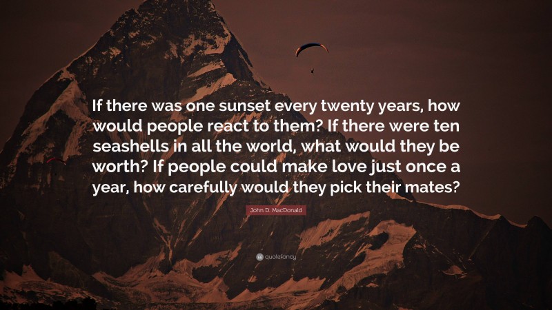 John D. MacDonald Quote: “If there was one sunset every twenty years, how would people react to them? If there were ten seashells in all the world, what would they be worth? If people could make love just once a year, how carefully would they pick their mates?”