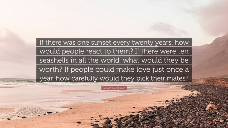 John D. MacDonald Quote: “If there was one sunset every twenty years, how would people react to them? If there were ten seashells in all the world, what would they be worth? If people could make love just once a year, how carefully would they pick their mates?”