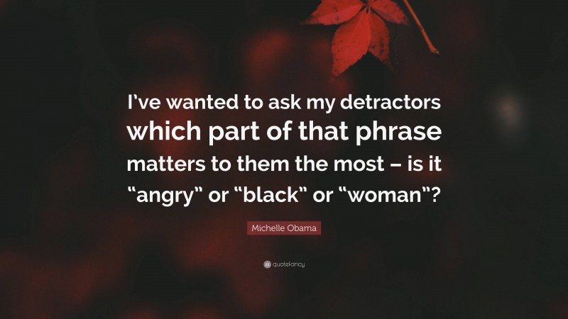 Michelle Obama Quote: “I’ve wanted to ask my detractors which part of that phrase matters to them the most – is it “angry” or “black” or “woman”?”