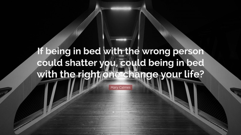 Mary Calmes Quote: “If being in bed with the wrong person could shatter you, could being in bed with the right one change your life?”