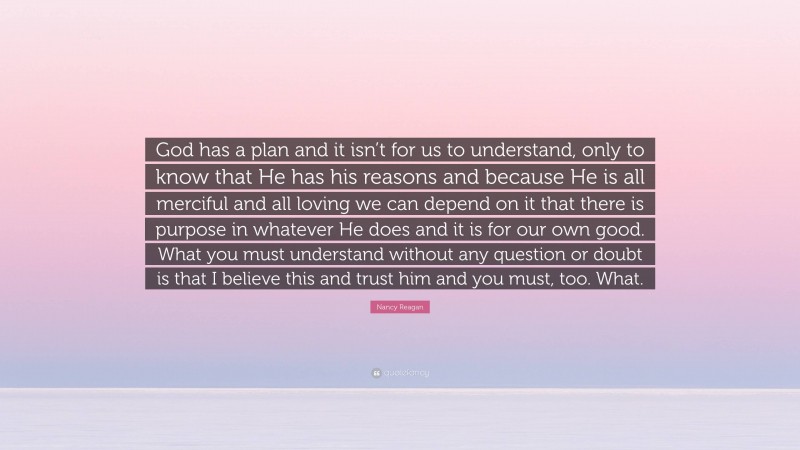 Nancy Reagan Quote: “God has a plan and it isn’t for us to understand, only to know that He has his reasons and because He is all merciful and all loving we can depend on it that there is purpose in whatever He does and it is for our own good. What you must understand without any question or doubt is that I believe this and trust him and you must, too. What.”