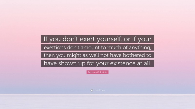 Rebecca Goldstein Quote: “If you don’t exert yourself, or if your exertions don’t amount to much of anything, then you might as well not have bothered to have shown up for your existence at all.”