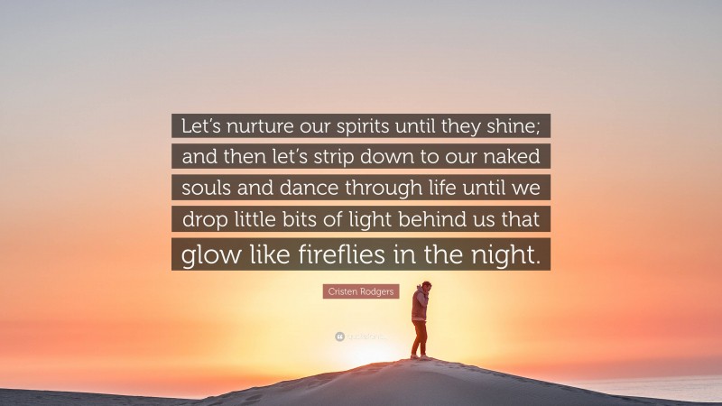 Cristen Rodgers Quote: “Let’s nurture our spirits until they shine; and then let’s strip down to our naked souls and dance through life until we drop little bits of light behind us that glow like fireflies in the night.”