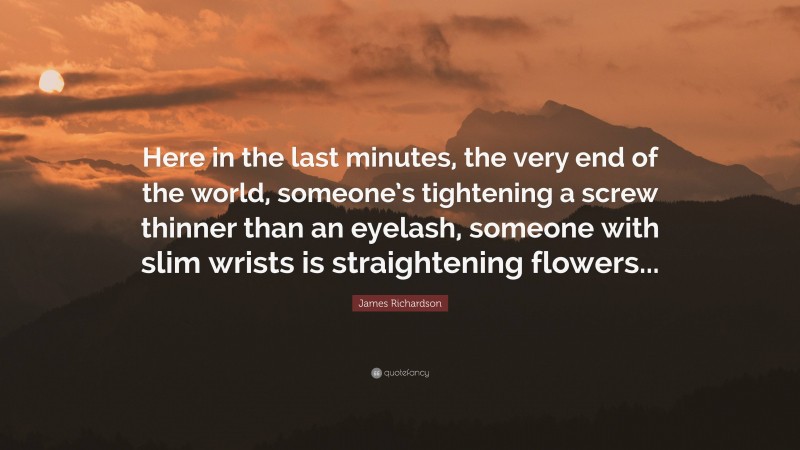 James Richardson Quote: “Here in the last minutes, the very end of the world, someone’s tightening a screw thinner than an eyelash, someone with slim wrists is straightening flowers...”