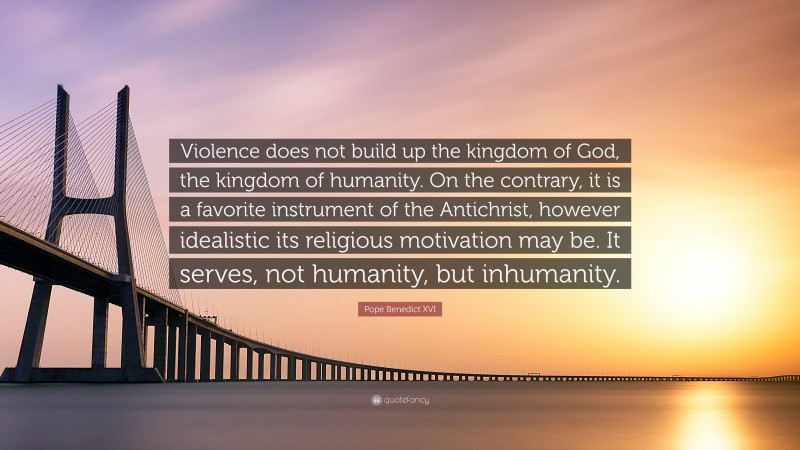 Pope Benedict XVI Quote: “Violence does not build up the kingdom of God, the kingdom of humanity. On the contrary, it is a favorite instrument of the Antichrist, however idealistic its religious motivation may be. It serves, not humanity, but inhumanity.”