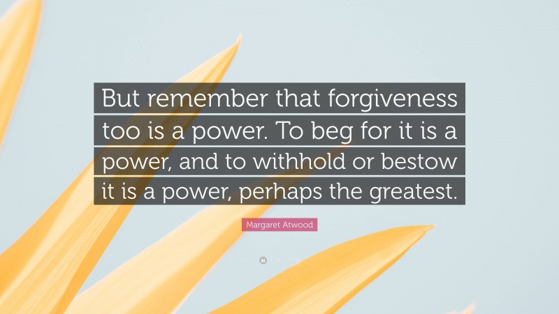 Margaret Atwood Quote: “But remember that forgiveness too is a power. To beg for it is a power, and to withhold or bestow it is a power, perhaps the greatest.”