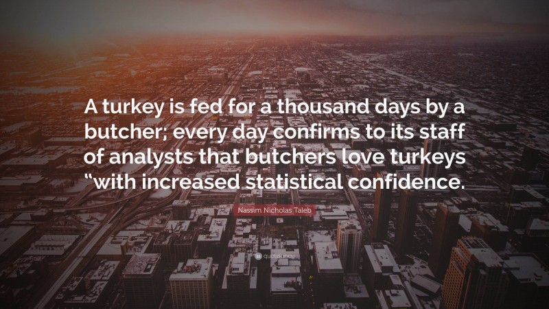 Nassim Nicholas Taleb Quote: “A turkey is fed for a thousand days by a butcher; every day confirms to its staff of analysts that butchers love turkeys “with increased statistical confidence.”