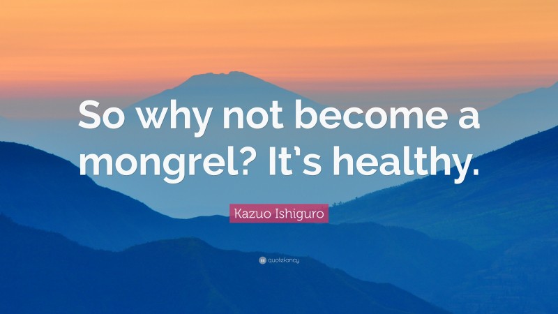 Kazuo Ishiguro Quote: “So why not become a mongrel? It’s healthy.”