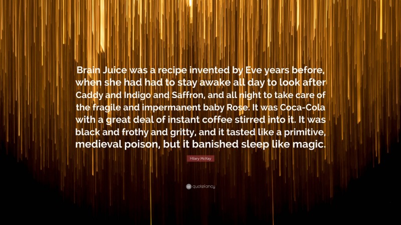 Hilary McKay Quote: “Brain Juice was a recipe invented by Eve years before, when she had had to stay awake all day to look after Caddy and Indigo and Saffron, and all night to take care of the fragile and impermanent baby Rose. It was Coca-Cola with a great deal of instant coffee stirred into it. It was black and frothy and gritty, and it tasted like a primitive, medieval poison, but it banished sleep like magic.”