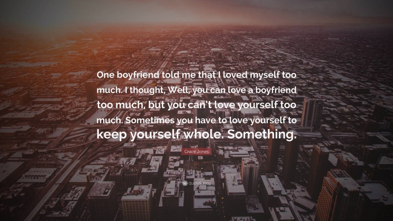 Grace Jones Quote: “One boyfriend told me that I loved myself too much. I thought, Well, you can love a boyfriend too much, but you can’t love yourself too much. Sometimes you have to love yourself to keep yourself whole. Something.”