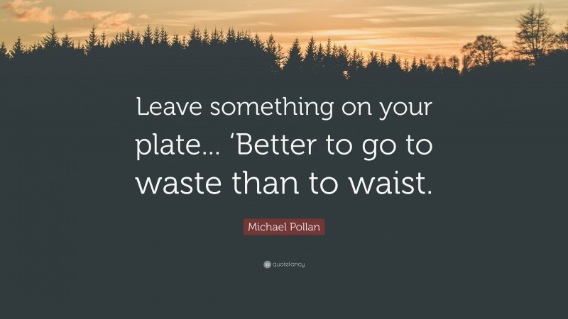 Michael Pollan Quote: “Leave something on your plate... ‘Better to go to waste than to waist.”