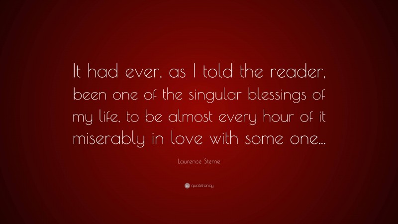Laurence Sterne Quote: “It had ever, as I told the reader, been one of the singular blessings of my life, to be almost every hour of it miserably in love with some one...”