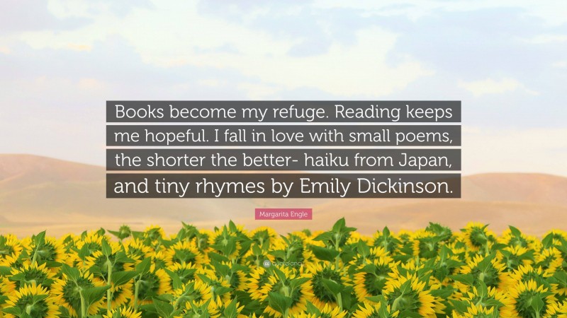 Margarita Engle Quote: “Books become my refuge. Reading keeps me hopeful. I fall in love with small poems, the shorter the better- haiku from Japan, and tiny rhymes by Emily Dickinson.”