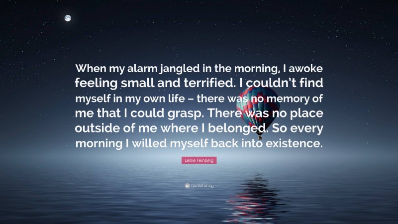Leslie Feinberg Quote: “When my alarm jangled in the morning, I awoke feeling small and terrified. I couldn’t find myself in my own life – there was no memory of me that I could grasp. There was no place outside of me where I belonged. So every morning I willed myself back into existence.”