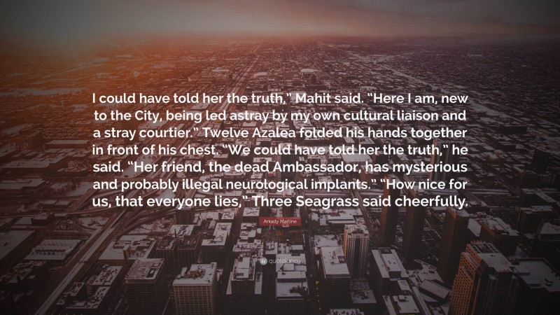 Arkady Martine Quote: “I could have told her the truth,” Mahit said. “Here I am, new to the City, being led astray by my own cultural liaison and a stray courtier.” Twelve Azalea folded his hands together in front of his chest. “We could have told her the truth,” he said. “Her friend, the dead Ambassador, has mysterious and probably illegal neurological implants.” “How nice for us, that everyone lies,” Three Seagrass said cheerfully.”