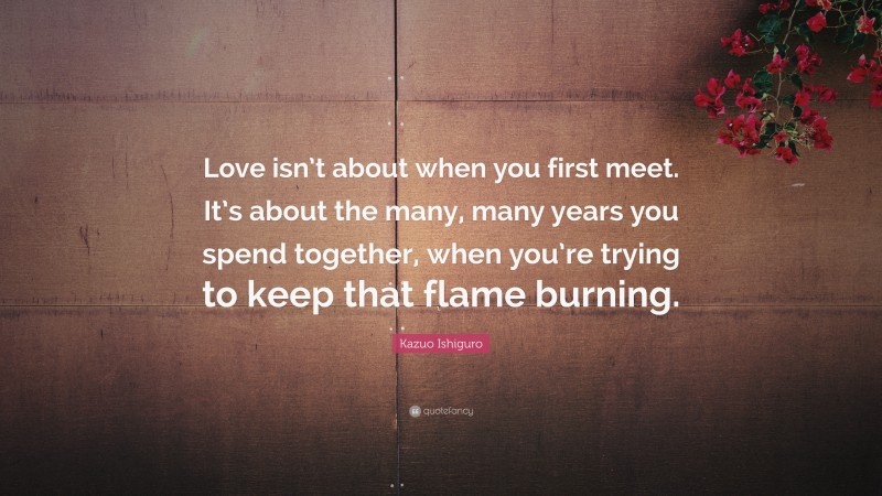 Kazuo Ishiguro Quote: “Love isn’t about when you first meet. It’s about the many, many years you spend together, when you’re trying to keep that flame burning.”