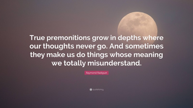 Raymond Radiguet Quote: “True premonitions grow in depths where our thoughts never go. And sometimes they make us do things whose meaning we totally misunderstand.”