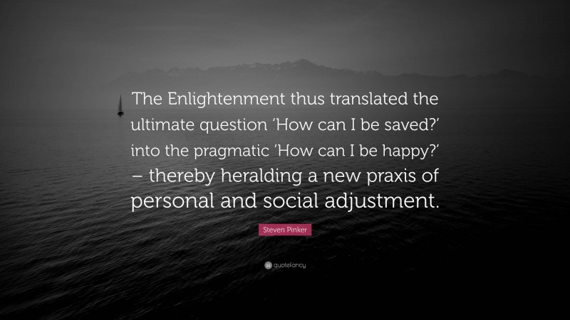 Steven Pinker Quote: “The Enlightenment thus translated the ultimate question ‘How can I be saved?’ into the pragmatic ‘How can I be happy?’ – thereby heralding a new praxis of personal and social adjustment.”