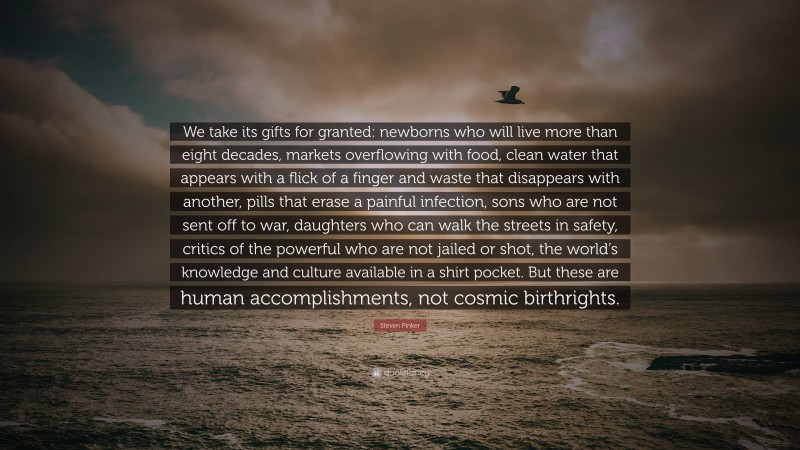 Steven Pinker Quote: “We take its gifts for granted: newborns who will live more than eight decades, markets overflowing with food, clean water that appears with a flick of a finger and waste that disappears with another, pills that erase a painful infection, sons who are not sent off to war, daughters who can walk the streets in safety, critics of the powerful who are not jailed or shot, the world’s knowledge and culture available in a shirt pocket. But these are human accomplishments, not cosmic birthrights.”