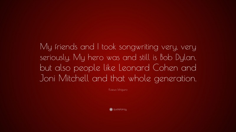 Kazuo Ishiguro Quote: “My friends and I took songwriting very, very seriously. My hero was and still is Bob Dylan, but also people like Leonard Cohen and Joni Mitchell and that whole generation.”