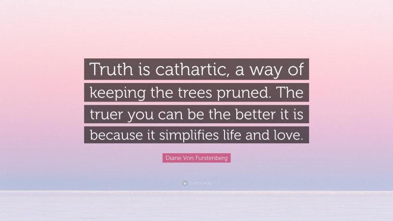 Diane Von Furstenberg Quote: “Truth is cathartic, a way of keeping the trees pruned. The truer you can be the better it is because it simplifies life and love.”