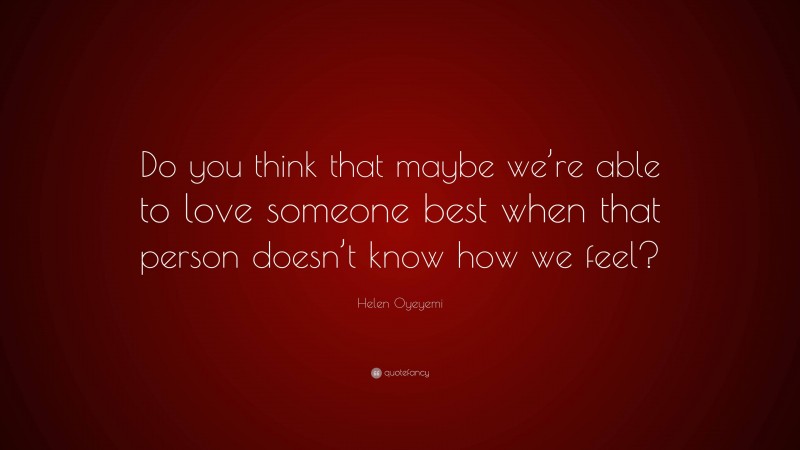 Helen Oyeyemi Quote: “Do you think that maybe we’re able to love someone best when that person doesn’t know how we feel?”