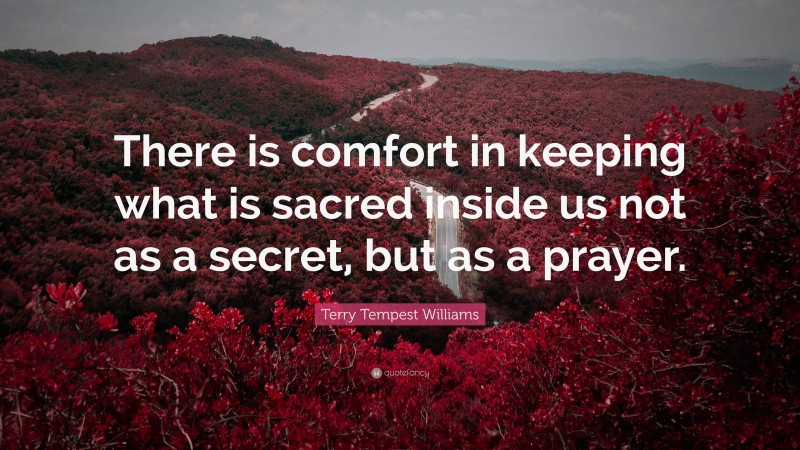 Terry Tempest Williams Quote: “There is comfort in keeping what is sacred inside us not as a secret, but as a prayer.”
