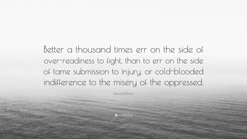 Edmund Morris Quote: “Better a thousand times err on the side of over-readiness to fight, than to err on the side of tame submission to injury, or cold-blooded indifference to the misery of the oppressed.”