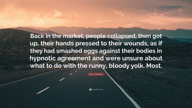 Karan Mahajan Quote: “Back in the market, people collapsed, then got up, their hands pressed to their wounds, as if they had smashed eggs against their bodies in hypnotic agreement and were unsure about what to do with the runny, bloody yolk. Most.”