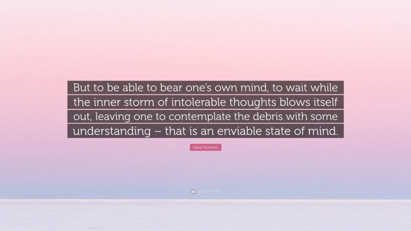 Hanif Kureishi Quote: “But to be able to bear one’s own mind, to wait while the inner storm of intolerable thoughts blows itself out, leaving one to contemplate the debris with some understanding – that is an enviable state of mind.”