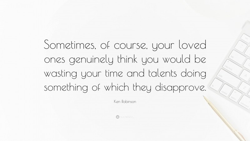 Ken Robinson Quote: “Sometimes, of course, your loved ones genuinely think you would be wasting your time and talents doing something of which they disapprove.”