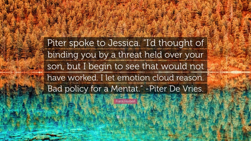 Frank Herbert Quote: “Piter spoke to Jessica. “I’d thought of binding you by a threat held over your son, but I begin to see that would not have worked. I let emotion cloud reason. Bad policy for a Mentat.” -Piter De Vries.”