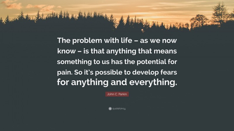 John C. Parkin Quote: “The problem with life – as we now know – is that anything that means something to us has the potential for pain. So it’s possible to develop fears for anything and everything.”