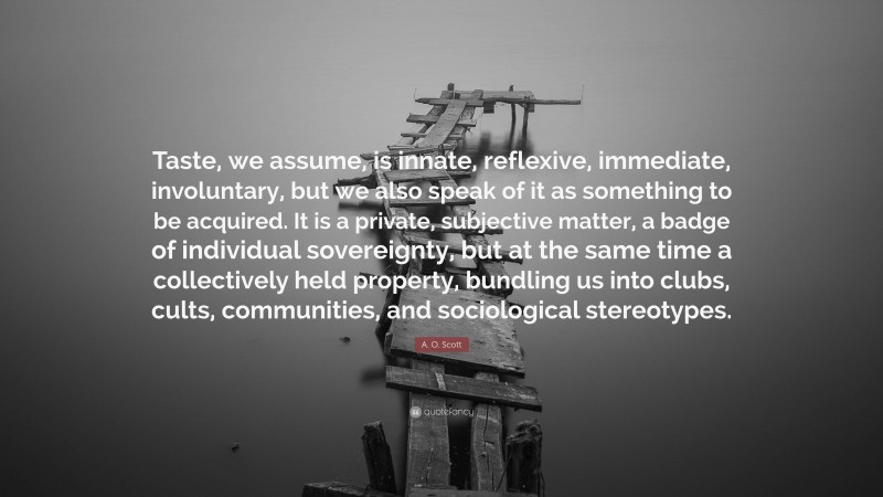 A. O. Scott Quote: “Taste, we assume, is innate, reflexive, immediate, involuntary, but we also speak of it as something to be acquired. It is a private, subjective matter, a badge of individual sovereignty, but at the same time a collectively held property, bundling us into clubs, cults, communities, and sociological stereotypes.”